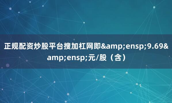 正规配资炒股平台搜加杠网即&ensp;9.69&ensp;元/股（含）