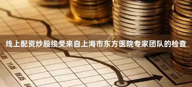 线上配资炒股接受来自上海市东方医院专家团队的检查